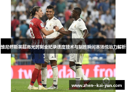 维尼修斯英超高光时刻全纪录速度技术与制胜瞬间赛场统治力解析 维尼修斯英超高光时刻全纪录速度技术与制胜瞬间赛场统治力解析